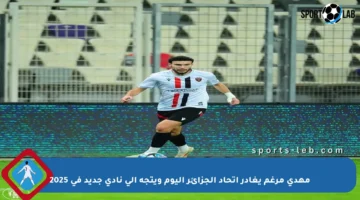 مهدي مرغم يغادر اتحاد الجزائر اليوم ويتجه إلى نادي جديد في 2025